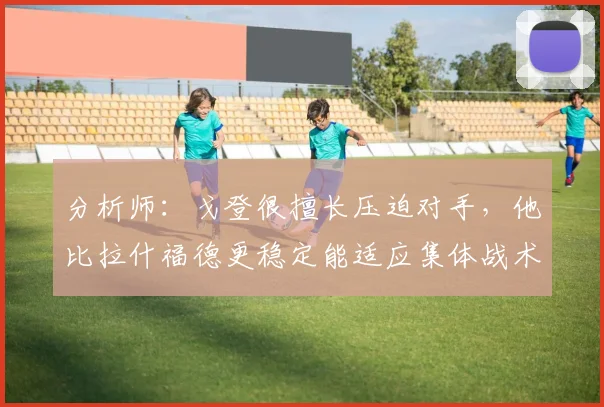 分析师：戈登很擅长压迫对手，他比拉什福德更稳定能适应集体战术