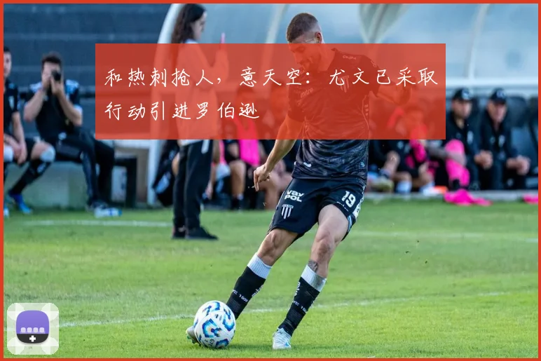和热刺抢人，意天空：尤文已采取行动引进罗伯逊